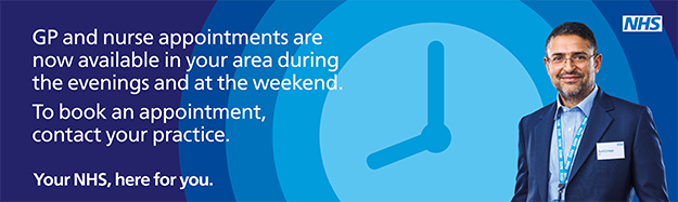 Gp and nurse appointments are now available in your area during the evenings and at the weekend. To book an appointment, contact your practice. Your NHS, here for you.
